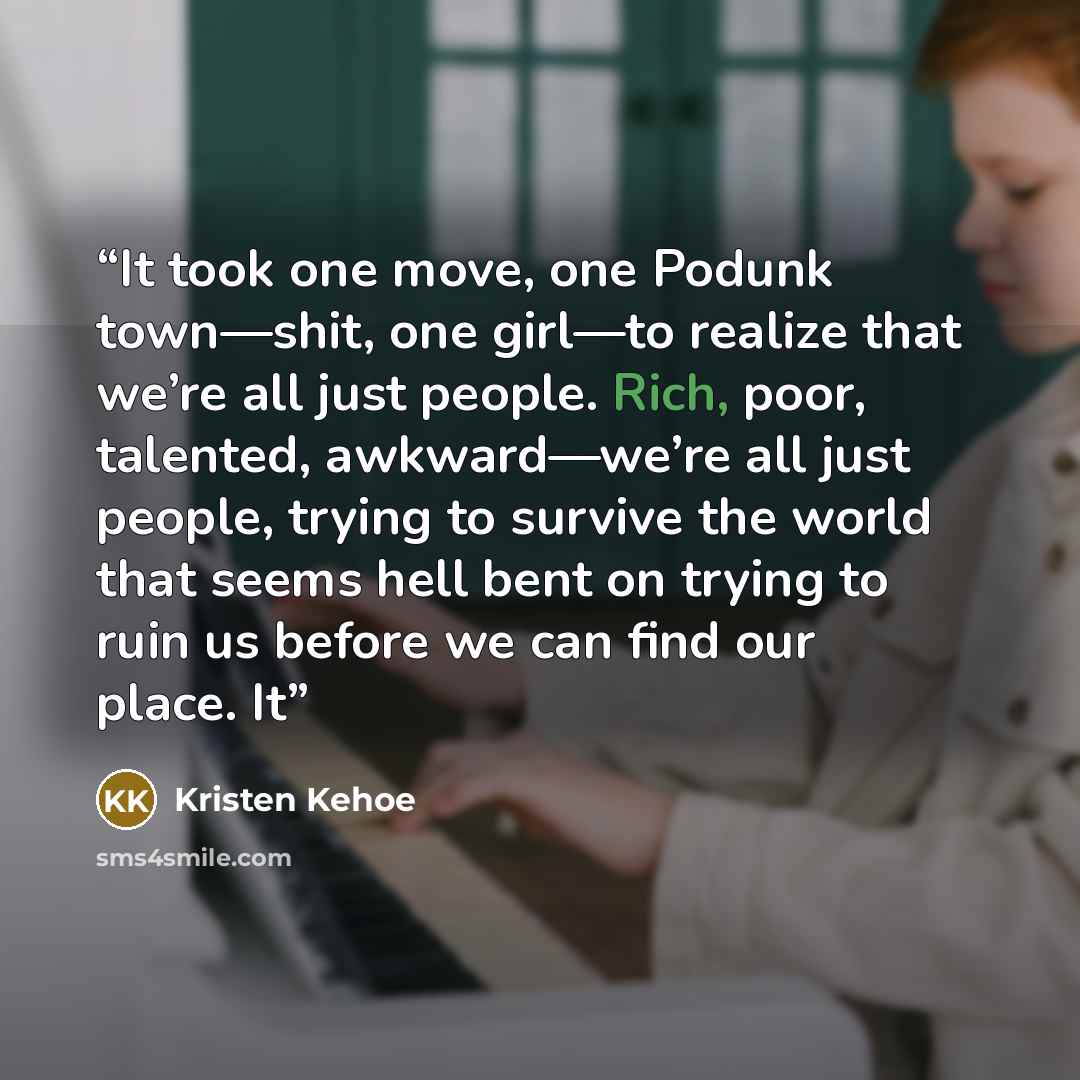 “It took one move, one Podunk town—shit, one girl—to realize that we’re all just people. Rich, poor, talented, awkward—we’re all just people, trying to survive the world that seems hell bent on trying to ruin us before we can find our place. It” quote by Kristen Kehoe
