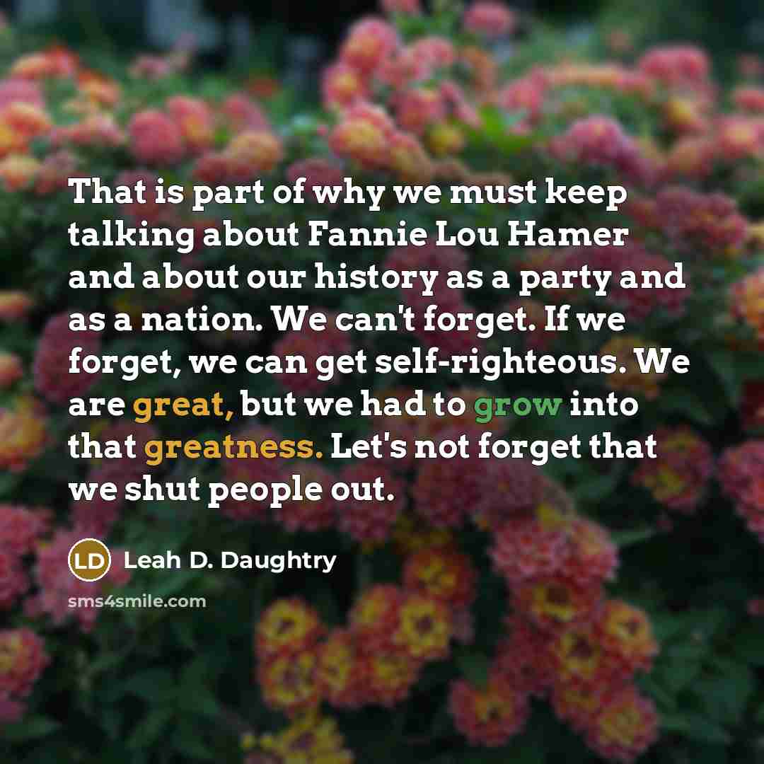 “That is part of why we must keep talking about Fannie Lou Hamer and about our history as a party and as a nation. We can't forget. If we forget, we can get self-righteous. We are great, but we had to grow into that greatness. Let's not forget that we shut people out.” quote by Leah D. Daughtry