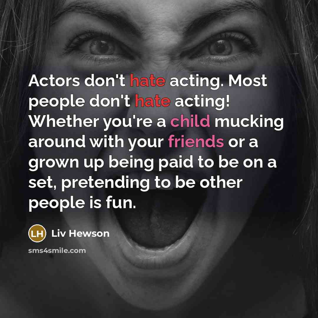 “Actors don't hate acting. Most people don't hate acting! Whether you're a child mucking around with your friends or a grown up being paid to be on a set, pretending to be other people is fun.” quote by Liv Hewson