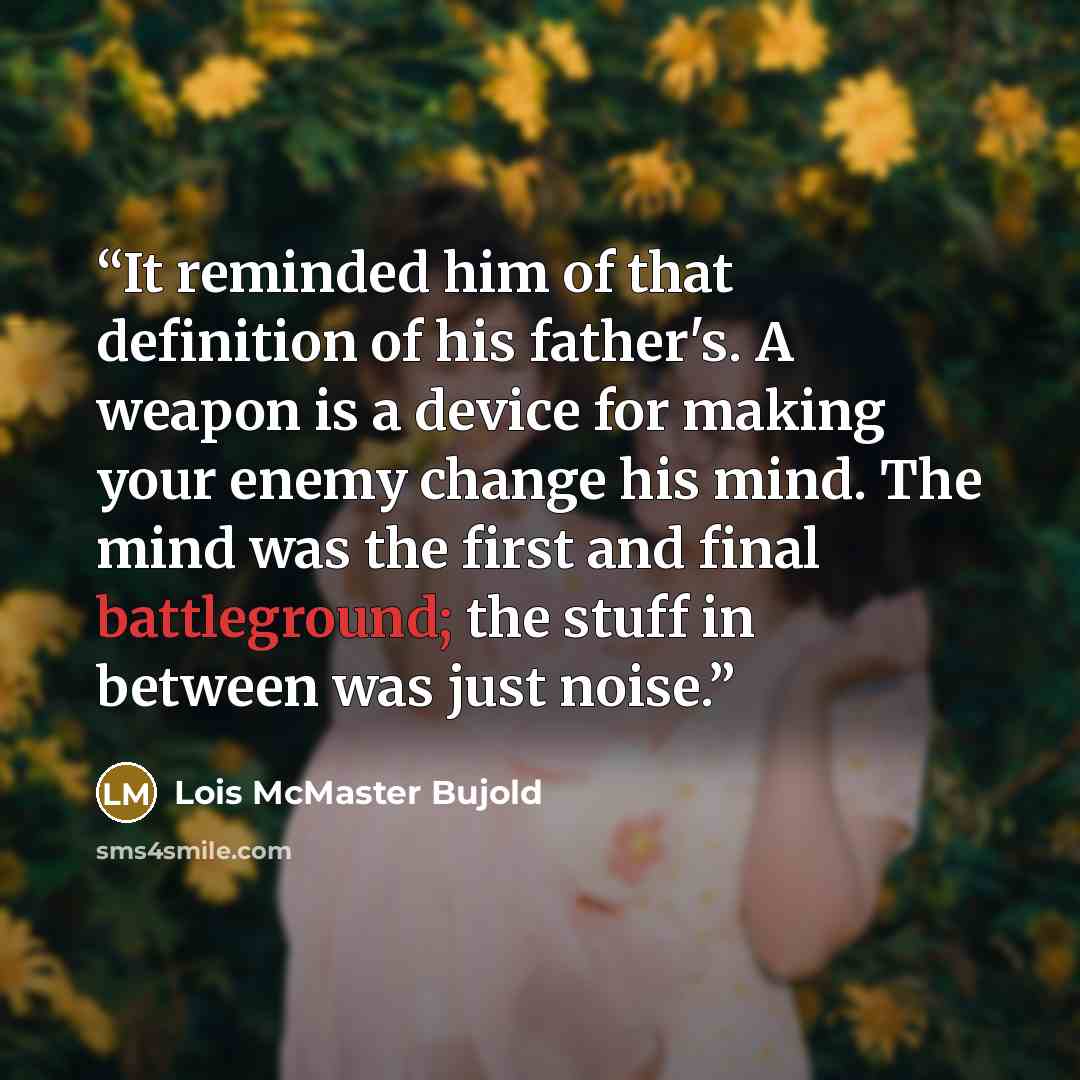 “It reminded him of that definition of his father's. A weapon is a device for making your enemy change his mind. The mind was the first and final battleground; the stuff in between was just noise.” quote by Lois McMaster Bujold