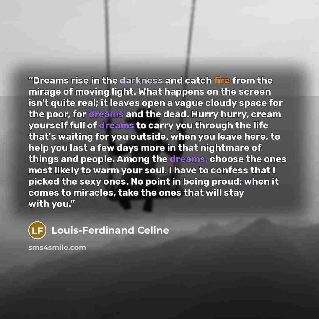 “Dreams rise in the darkness and catch fire from the mirage of moving light. What happens on the screen isn't quite real; it leaves open a vague cloudy space for the poor, for dreams and the dead. Hurry hurry, cream yourself full of dreams to carry you through the life that's waiting for you…” quote by Louis-Ferdinand Céline