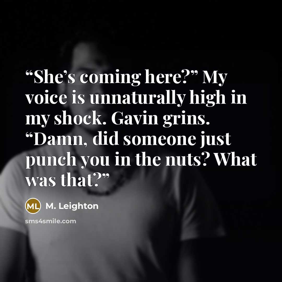 “She’s coming here?” My voice is unnaturally high in my shock. Gavin grins. “Damn, did someone just punch you in the nuts? What was that?” quote by M. Leighton