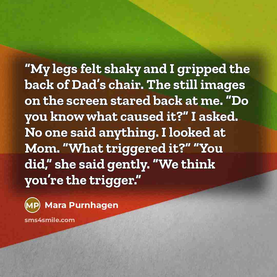 “My legs felt shaky and I gripped the back of Dad’s chair. The still images on the screen stared back at me. “Do you know what caused it?” I asked. No one said anything. I looked at Mom. “What triggered it?” “You did,” she said gently. “We think you’re the trigger.” quote by Mara Purnhagen