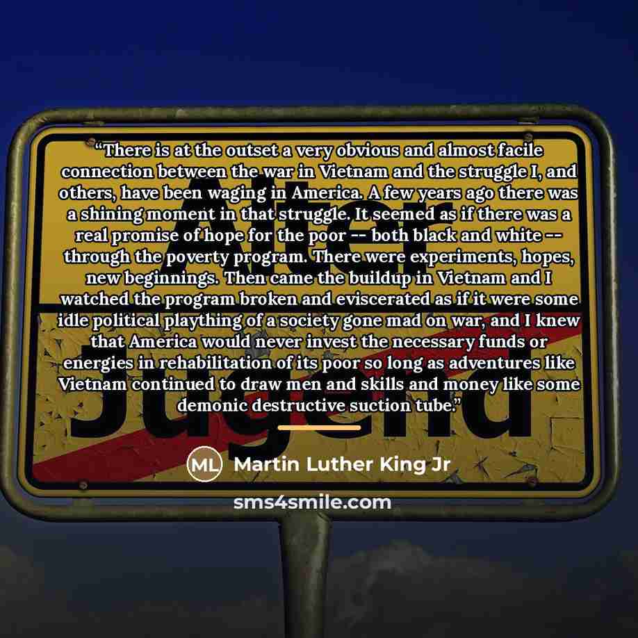 “There is at the outset a very obvious and almost facile connection between the war in Vietnam and the struggle I, and others, have been waging in America. A few years ago there was a shining moment in that struggle. It seemed as if there was a real promise of hope for the poor -- both black and…” quote by Martin Luther King Jr