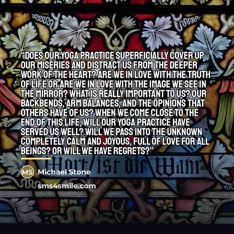 “Does our yoga practice superficially cover up our miseries and distract us from the deeper work of the heart? Are we in love with the truth of life or are we in love with the image we see in the mirror? What is really important to us? Our backbends, arm balances, and the opinions that others have…” quote by Michael Stone