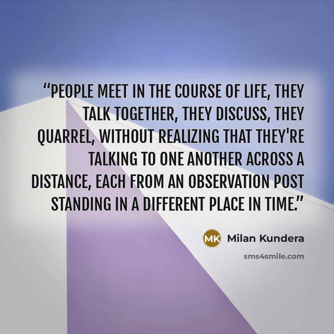 “People meet in the course of life, they talk together, they discuss, they quarrel, without realizing that they're talking to one another across a distance, each from an observation post standing in a different place in time.” quote by Milan Kundera