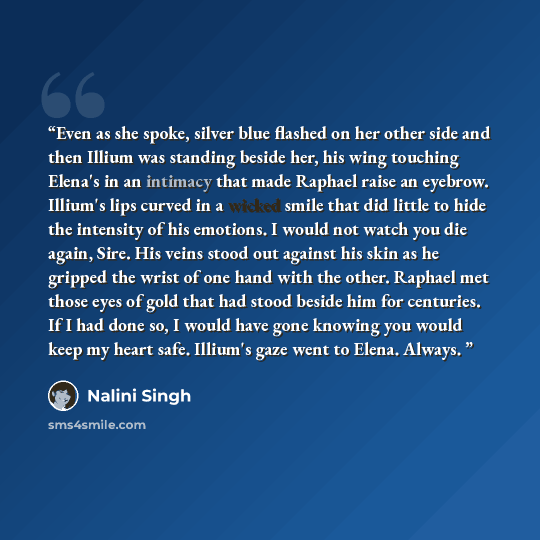 “Even as she spoke, silver blue flashed on her other side and then Illium was standing beside her, his wing touching Elena's in an intimacy that made Raphael raise an eyebrow. Illium's lips curved in a wicked smile that did little to hide the intensity of his emotions. I would not watch you die…” quote by Nalini Singh