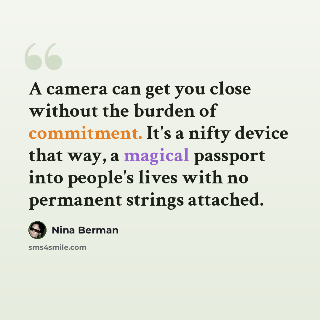 “A camera can get you close without the burden of commitment. It's a nifty device that way, a magical passport into people's lives with no permanent strings attached.” quote by Nina Berman