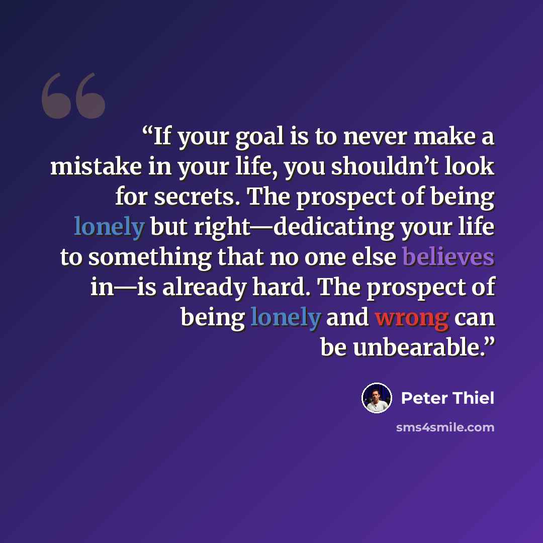 “If your goal is to never make a mistake in your life, you shouldn’t look for secrets. The prospect of being lonely but right—dedicating your life to something that no one else believes in—is already hard. The prospect of being lonely and wrong can be unbearable.” quote by Peter Thiel