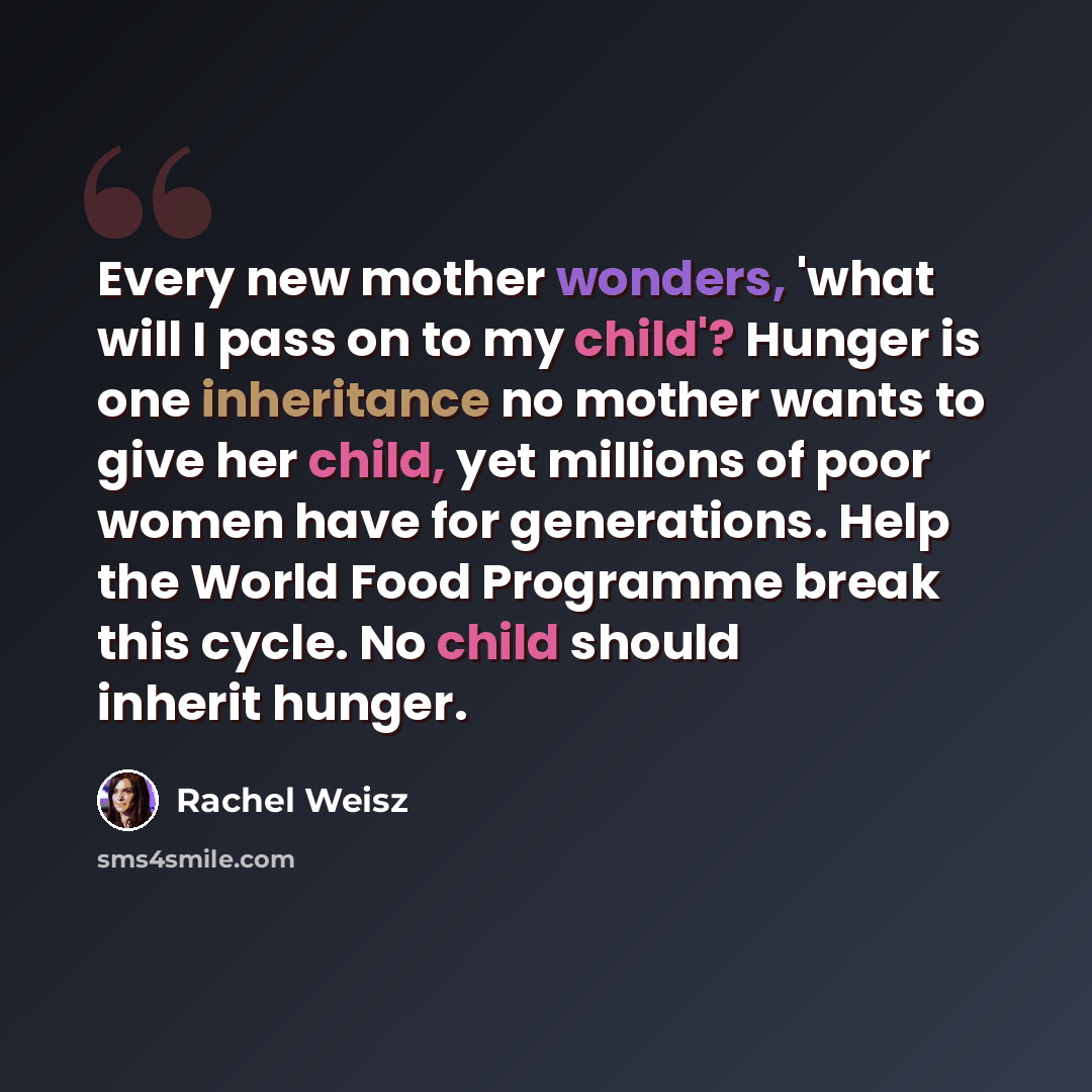 “Every new mother wonders, 'what will I pass on to my child'? Hunger is one inheritance no mother wants to give her child, yet millions of poor women have for generations. Help the World Food Programme break this cycle. No child should inherit hunger.” quote by Rachel Weisz