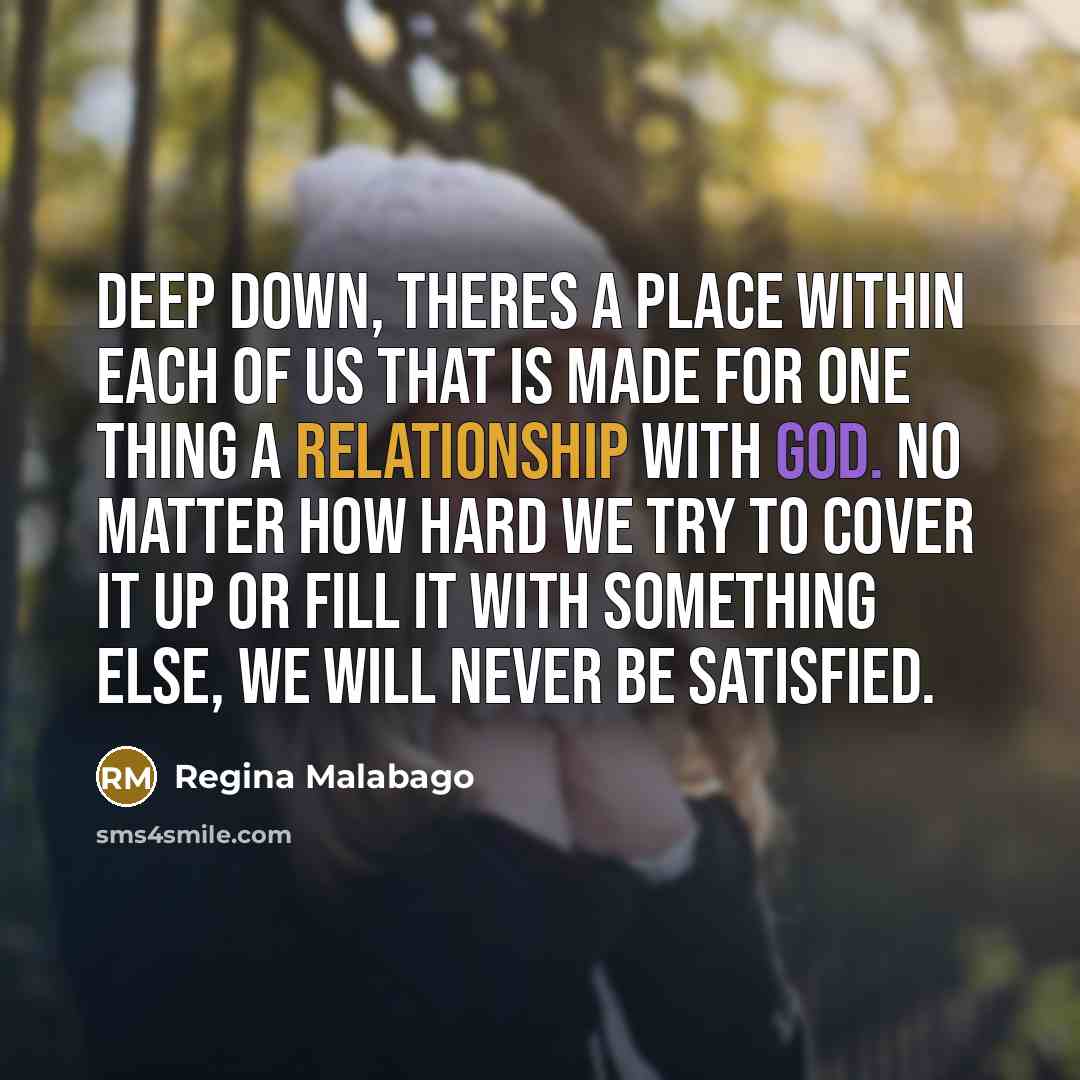 “Deep down, theres a place within each of us that is made for one thing a relationship with God. No matter how hard we try to cover it up or fill it with something else, we will never be satisfied.” quote by Regina Malabago