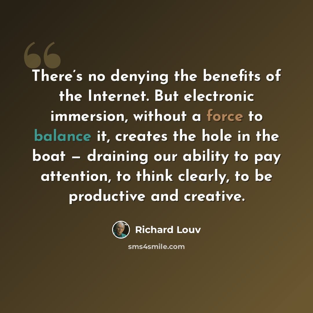 “There’s no denying the benefits of the Internet. But electronic immersion, without a force to balance it, creates the hole in the boat — draining our ability to pay attention, to think clearly, to be productive and creative.” quote by Richard Louv