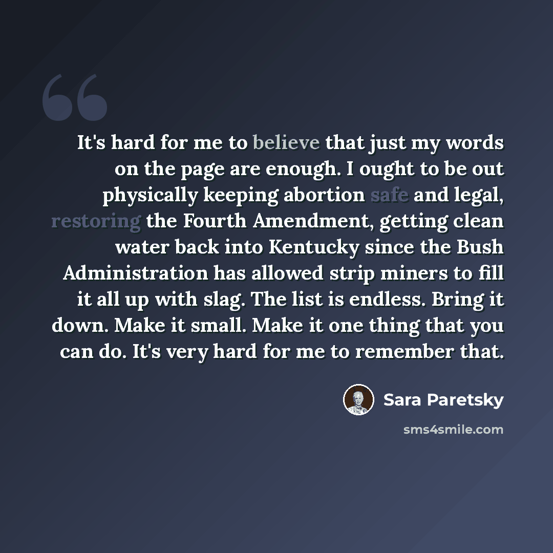 “It's hard for me to believe that just my words on the page are enough. I ought to be out physically keeping abortion safe and legal, restoring the Fourth Amendment, getting clean water back into Kentucky since the Bush Administration has allowed strip miners to fill it all up with slag. The list…” quote by Sara Paretsky