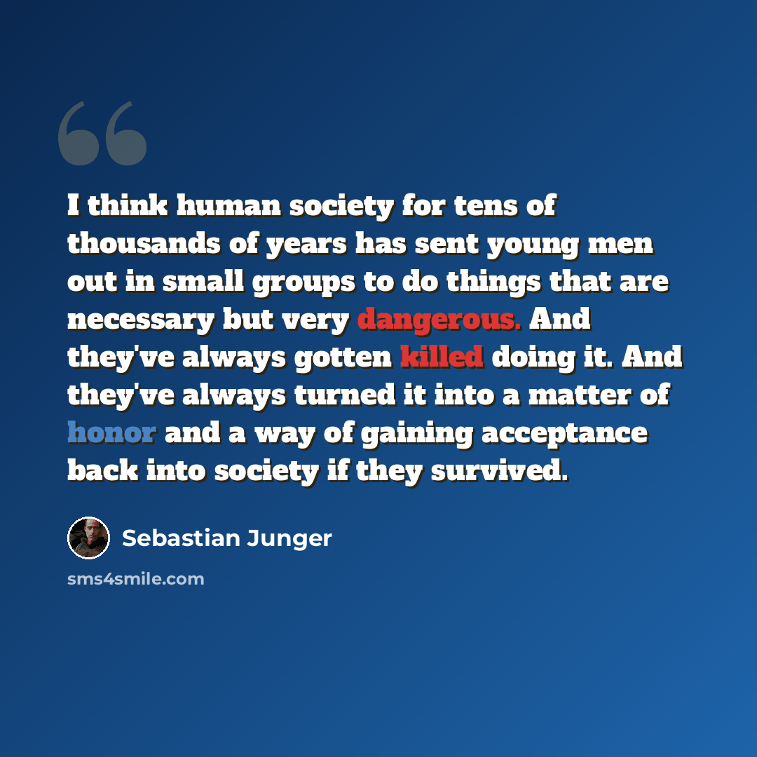 “I think human society for tens of thousands of years has sent young men out in small groups to do things that are necessary but very dangerous. And they've always gotten killed doing it. And they've always turned it into a matter of honor and a way of gaining acceptance back into society if they…” quote by Sebastian Junger