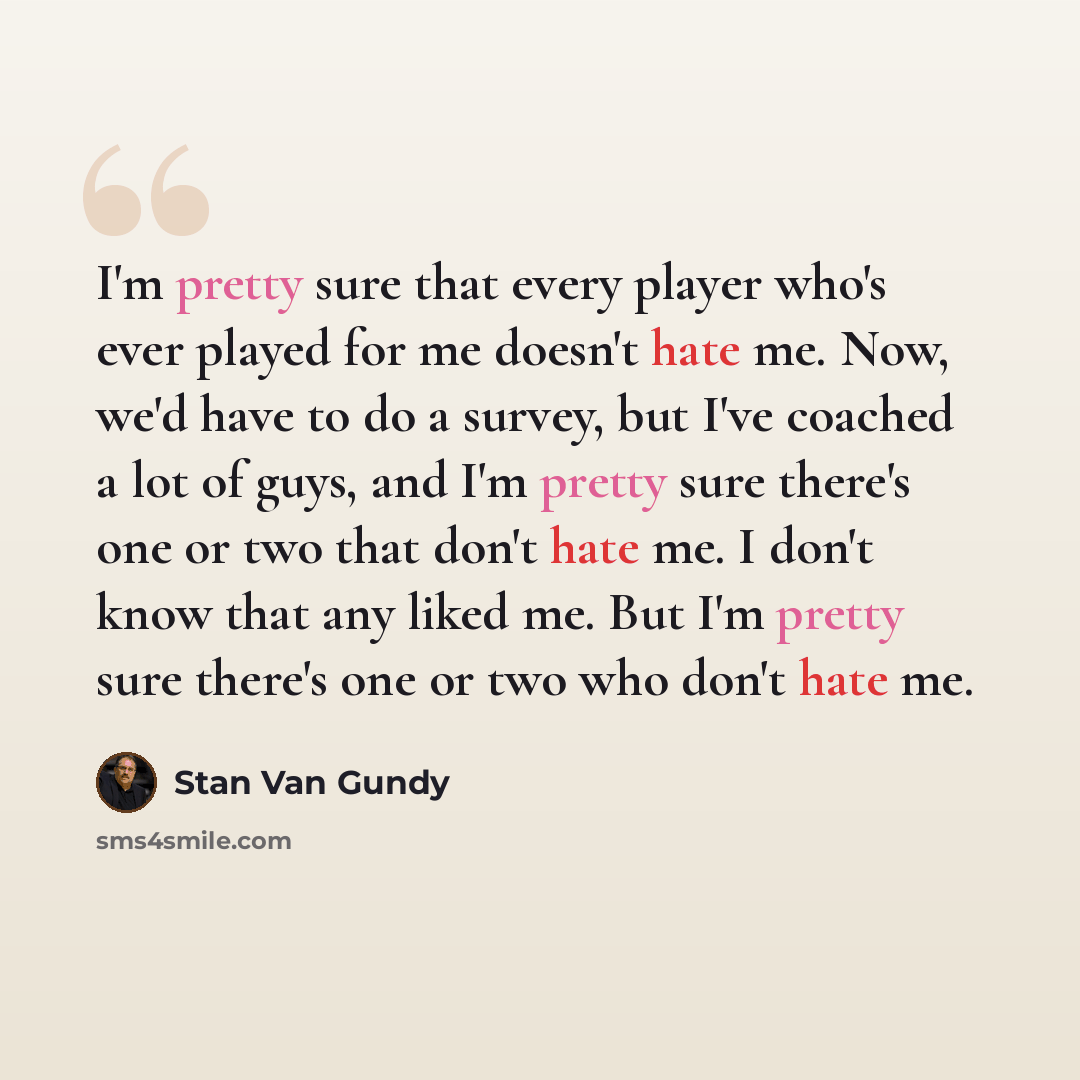 “I'm pretty sure that every player who's ever played for me doesn't hate me. Now, we'd have to do a survey, but I've coached a lot of guys, and I'm pretty sure there's one or two that don't hate me. I don't know that any liked me. But I'm pretty sure there's one or two who don't hate me.” quote by Stan Van Gundy