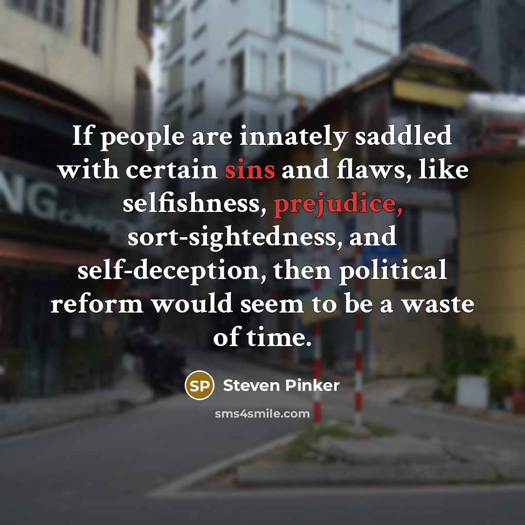 “If people are innately saddled with certain sins and flaws, like selfishness, prejudice, sort-sightedness, and self-deception, then political reform would seem to be a waste of time.” quote by Steven Pinker