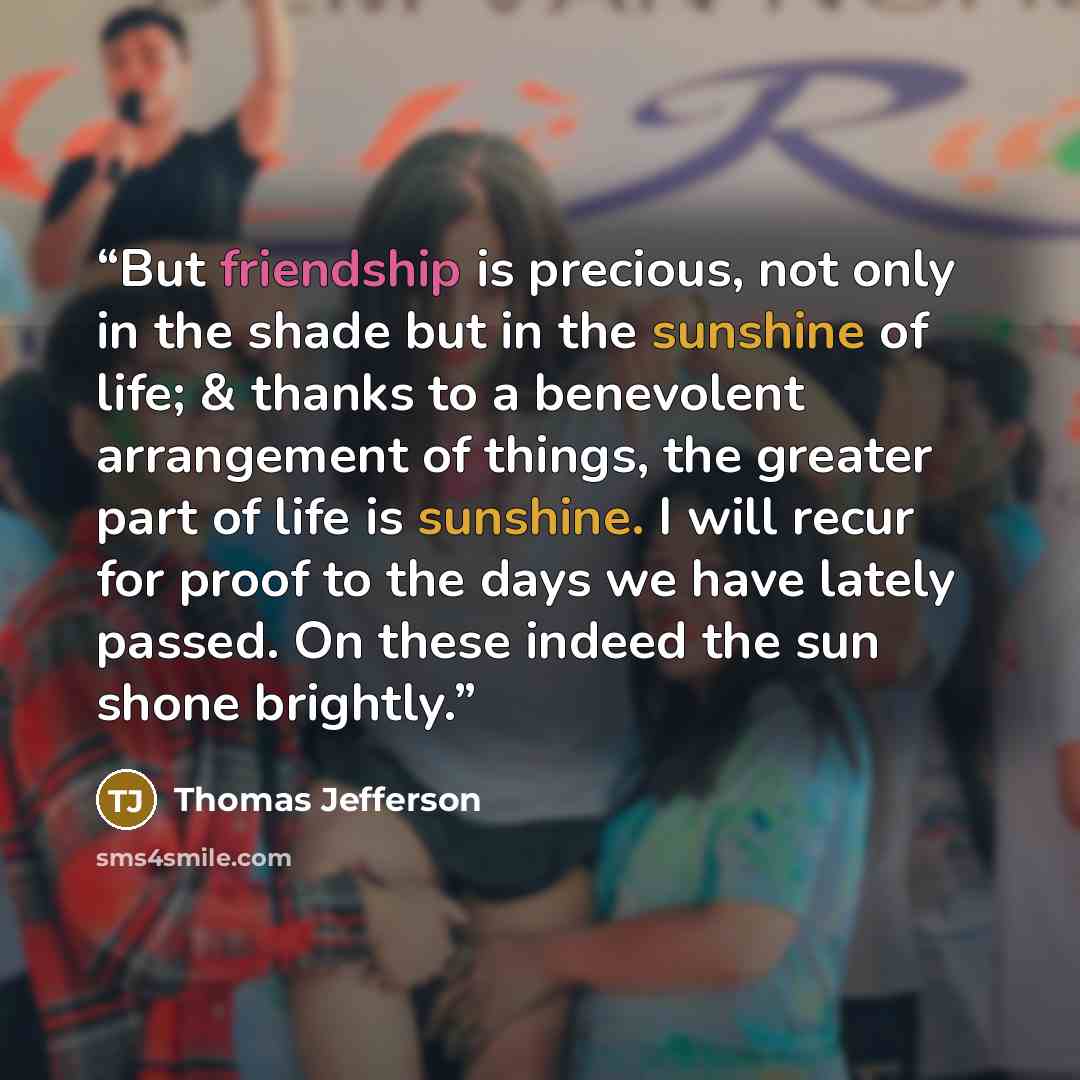 “But friendship is precious, not only in the shade but in the sunshine of life; & thanks to a benevolent arrangement of things, the greater part of life is sunshine. I will recur for proof to the days we have lately passed. On these indeed the sun shone brightly.” quote by THOMAS JEFFERSON