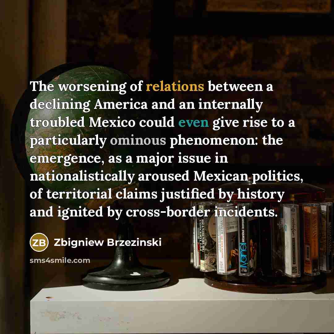 “The worsening of relations between a declining America and an internally troubled Mexico could even give rise to a particularly ominous phenomenon: the emergence, as a major issue in nationalistically aroused Mexican politics, of territorial claims justified by history and ignited by cross-border…” quote by Zbigniew Brzezinski