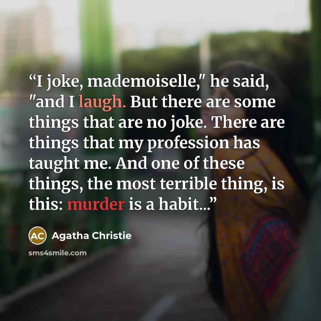“I joke, mademoiselle," he said, "and I laugh. But there are some things that are no joke. There are things that my profession has taught me. And one of these things, the most terrible thing, is this: murder is a habit...” quote by Agatha Christie