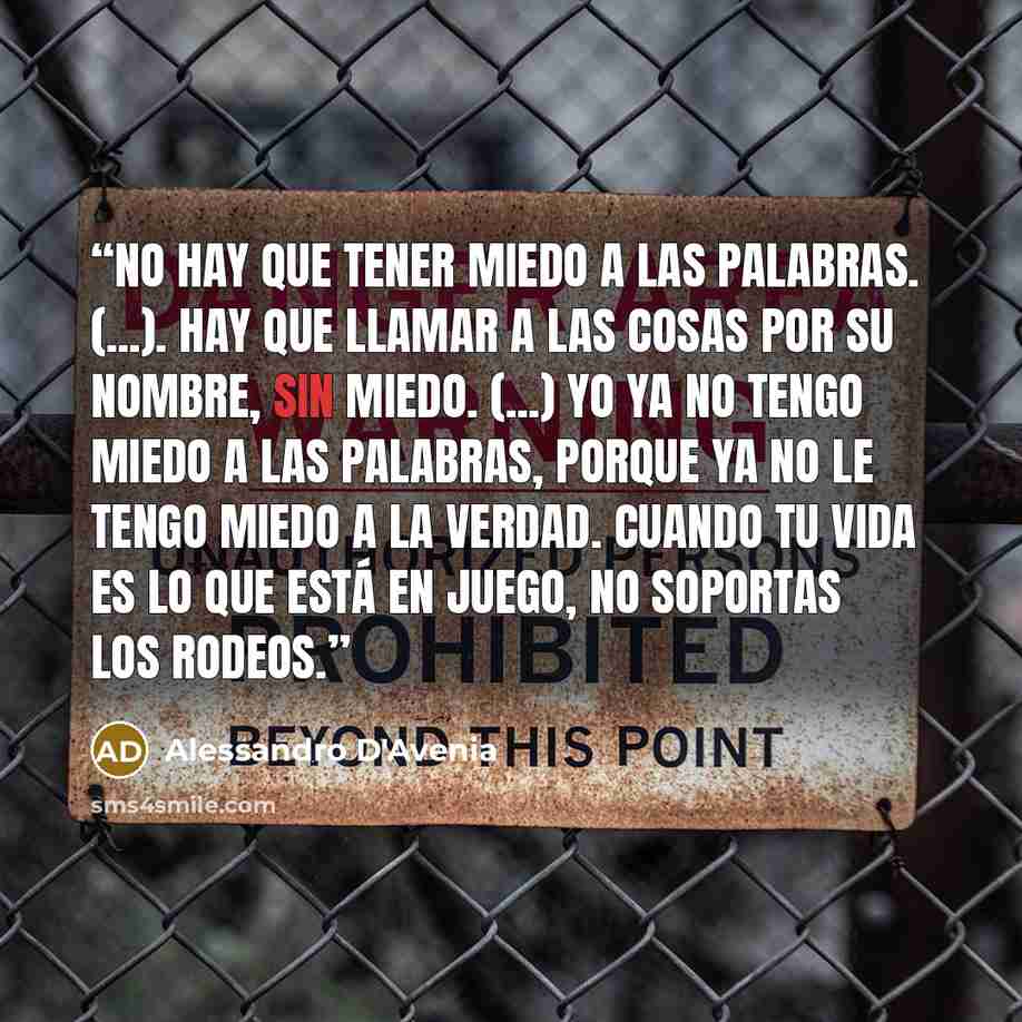 “No hay que tener miedo a las palabras. (...). Hay que llamar a las cosas por su nombre, sin miedo. (...) Yo ya no tengo miedo a las palabras, porque ya no le tengo miedo a la verdad. Cuando tu vida es lo que está en juego, no soportas los rodeos.” quote by Alessandro D'Avenia