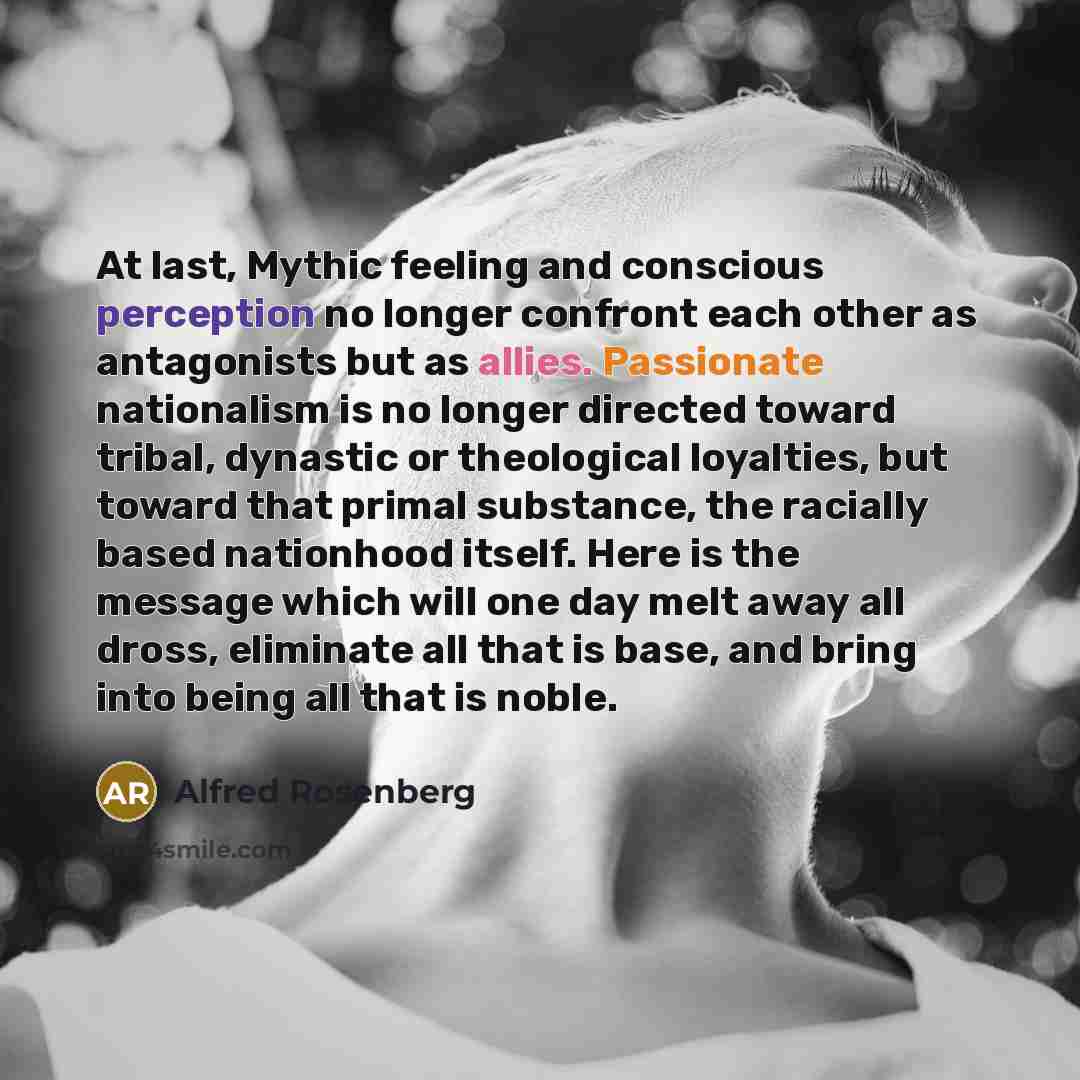 “At last, Mythic feeling and conscious perception no longer confront each other as antagonists but as allies. Passionate nationalism is no longer directed toward tribal, dynastic or theological loyalties, but toward that primal substance, the racially based nationhood itself. Here is the message…” quote by Alfred Rosenberg