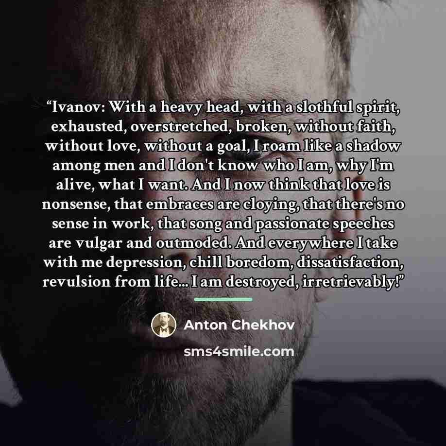 “Ivanov: With a heavy head, with a slothful spirit, exhausted, overstretched, broken, without faith, without love, without a goal, I roam like a shadow among men and I don't know who I am, why I'm alive, what I want. And I now think that love is nonsense, that embraces are cloying, that there's no…” quote by Anton Chekhov
