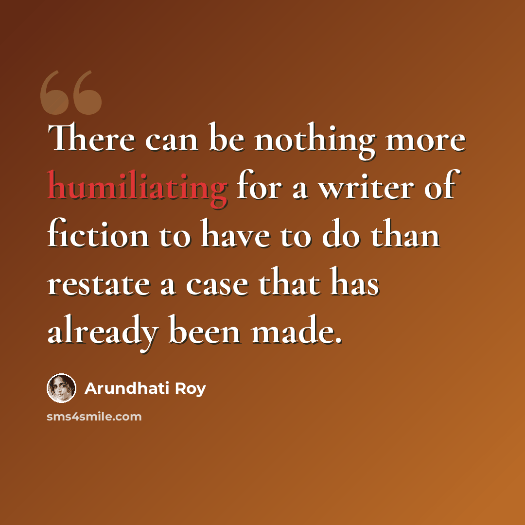 “There can be nothing more humiliating for a writer of fiction to have to do than restate a case that has already been made.” quote by Arundhati Roy