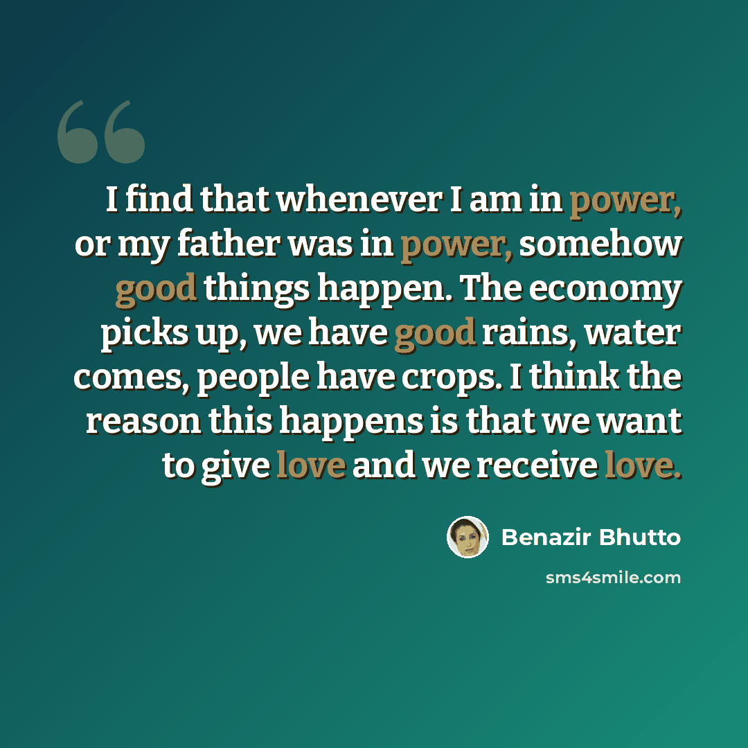 “I find that whenever I am in power, or my father was in power, somehow good things happen. The economy picks up, we have good rains, water comes, people have crops. I think the reason this happens is that we want to give love and we receive love.” quote by Benazir Bhutto