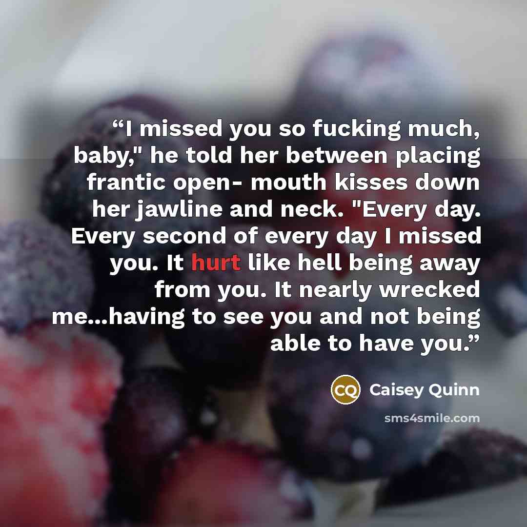 “I missed you so fucking much, baby," he told her between placing frantic open- mouth kisses down her jawline and neck. "Every day. Every second of every day I missed you. It hurt like hell being away from you. It nearly wrecked me...having to see you and not being able to have you.” quote by Caisey Quinn