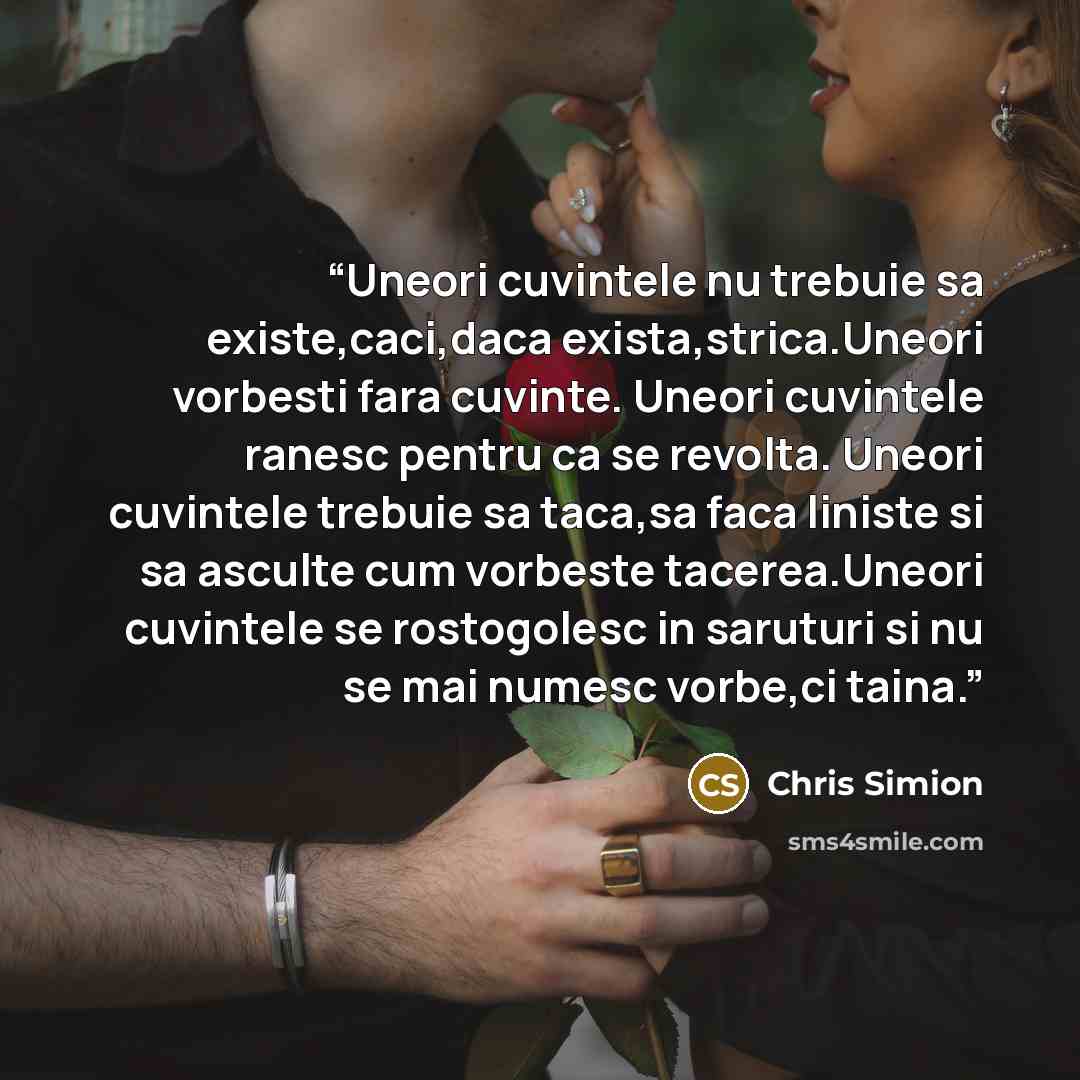“Uneori cuvintele nu trebuie sa existe,caci,daca exista,strica.Uneori vorbesti fara cuvinte. Uneori cuvintele ranesc pentru ca se revolta. Uneori cuvintele trebuie sa taca,sa faca liniste si sa asculte cum vorbeste tacerea.Uneori cuvintele se rostogolesc in saruturi si nu se mai numesc vorbe,ci…” quote by Chris Simion