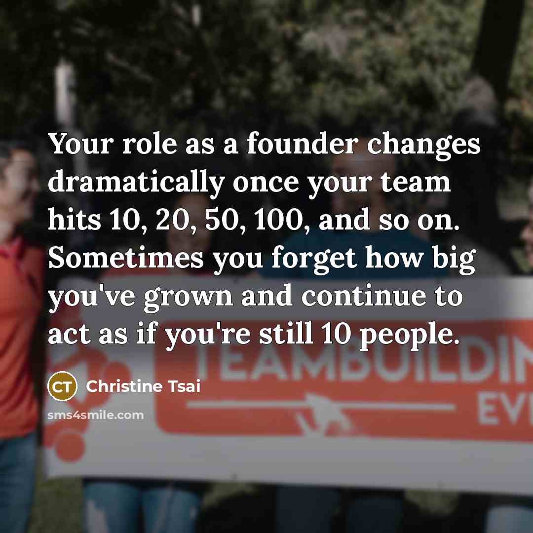 “Your role as a founder changes dramatically once your team hits 10, 20, 50, 100, and so on. Sometimes you forget how big you've grown and continue to act as if you're still 10 people.” quote by Christine Tsai