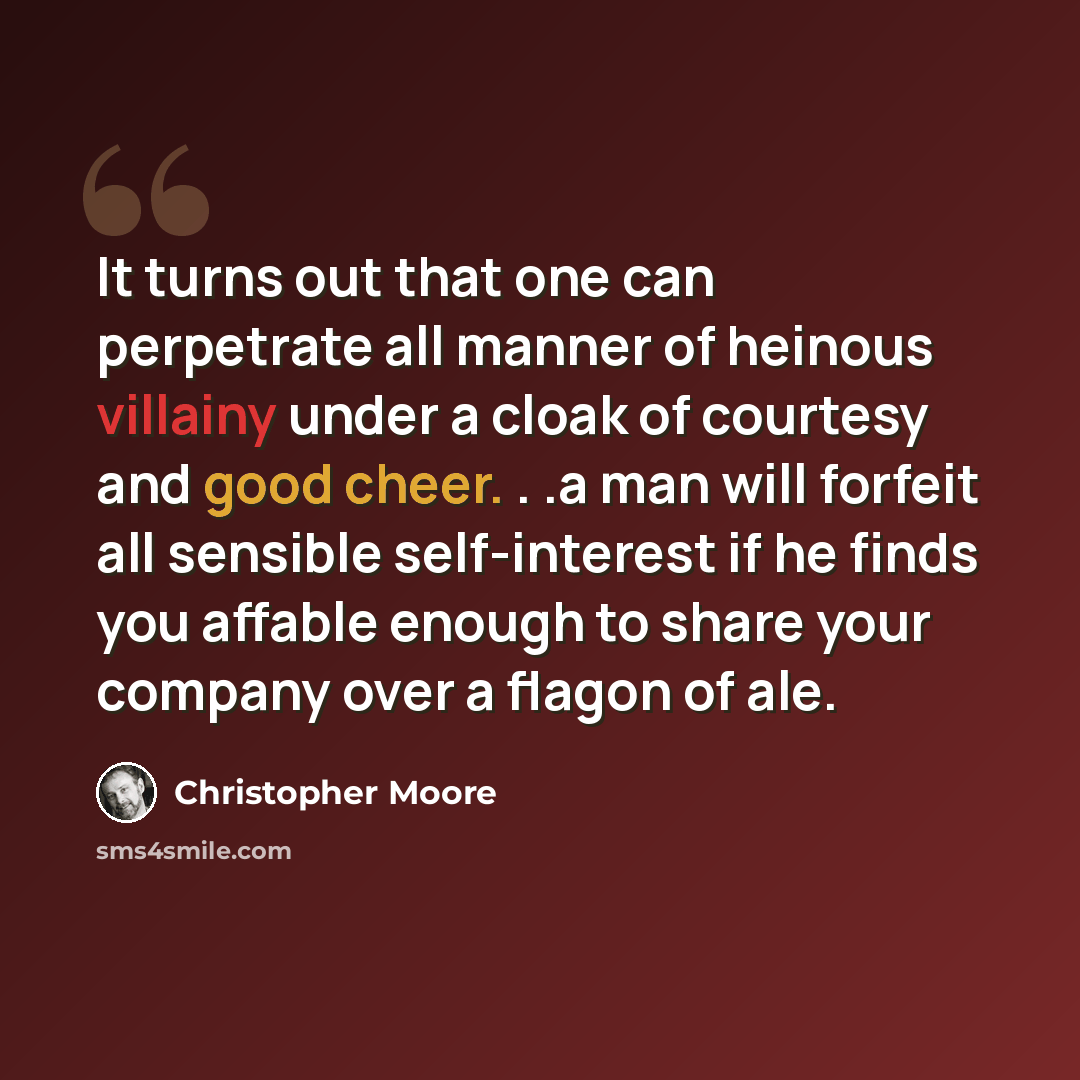 “It turns out that one can perpetrate all manner of heinous villainy under a cloak of courtesy and good cheer. . .a man will forfeit all sensible self-interest if he finds you affable enough to share your company over a flagon of ale.” quote by Christopher Moore