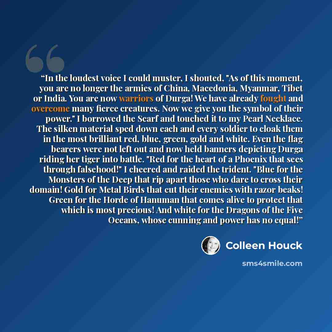 “In the loudest voice I could muster, I shouted, "As of this moment, you are no longer the armies of China, Macedonia, Myanmar, Tibet or India. You are now warriors of Durga! We have already fought and overcome many fierce creatures. Now we give you the symbol of their power." I borrowed the Scarf…” quote by Colleen Houck