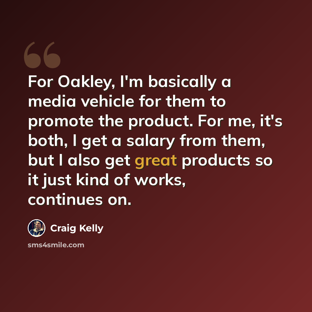 “For Oakley, I'm basically a media vehicle for them to promote the product. For me, it's both, I get a salary from them, but I also get great products so it just kind of works, continues on.” quote by Craig Kelly