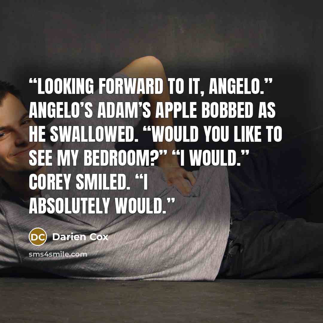 “Looking forward to it, Angelo.” Angelo’s Adam’s apple bobbed as he swallowed. “Would you like to see my bedroom?” “I would.” Corey smiled. “I absolutely would.” quote by Darien Cox