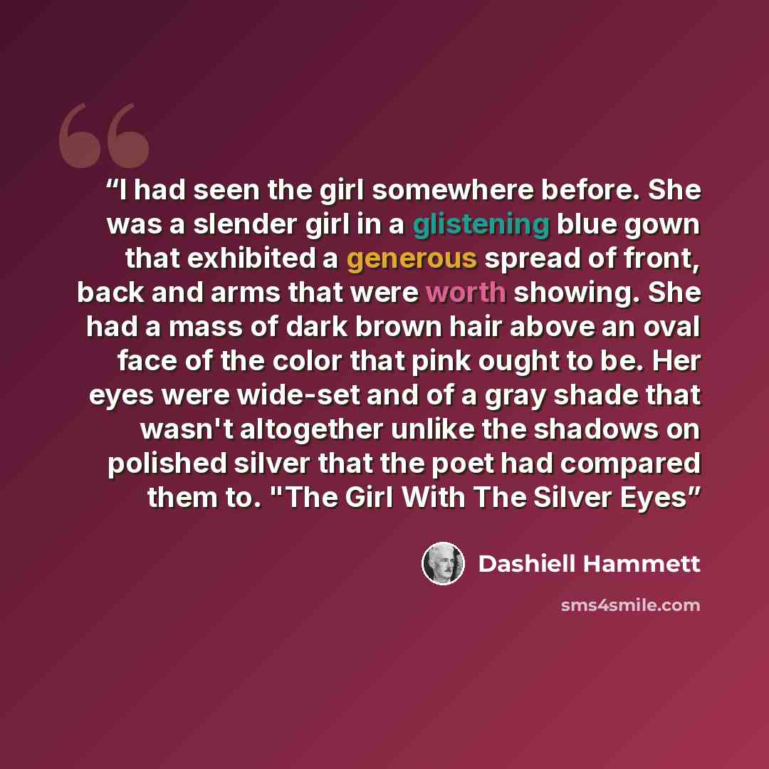 “I had seen the girl somewhere before. She was a slender girl in a glistening blue gown that exhibited a generous spread of front, back and arms that were worth showing. She had a mass of dark brown hair above an oval face of the color that pink ought to be. Her eyes were wide-set and of a gray…” quote by Dashiell Hammett