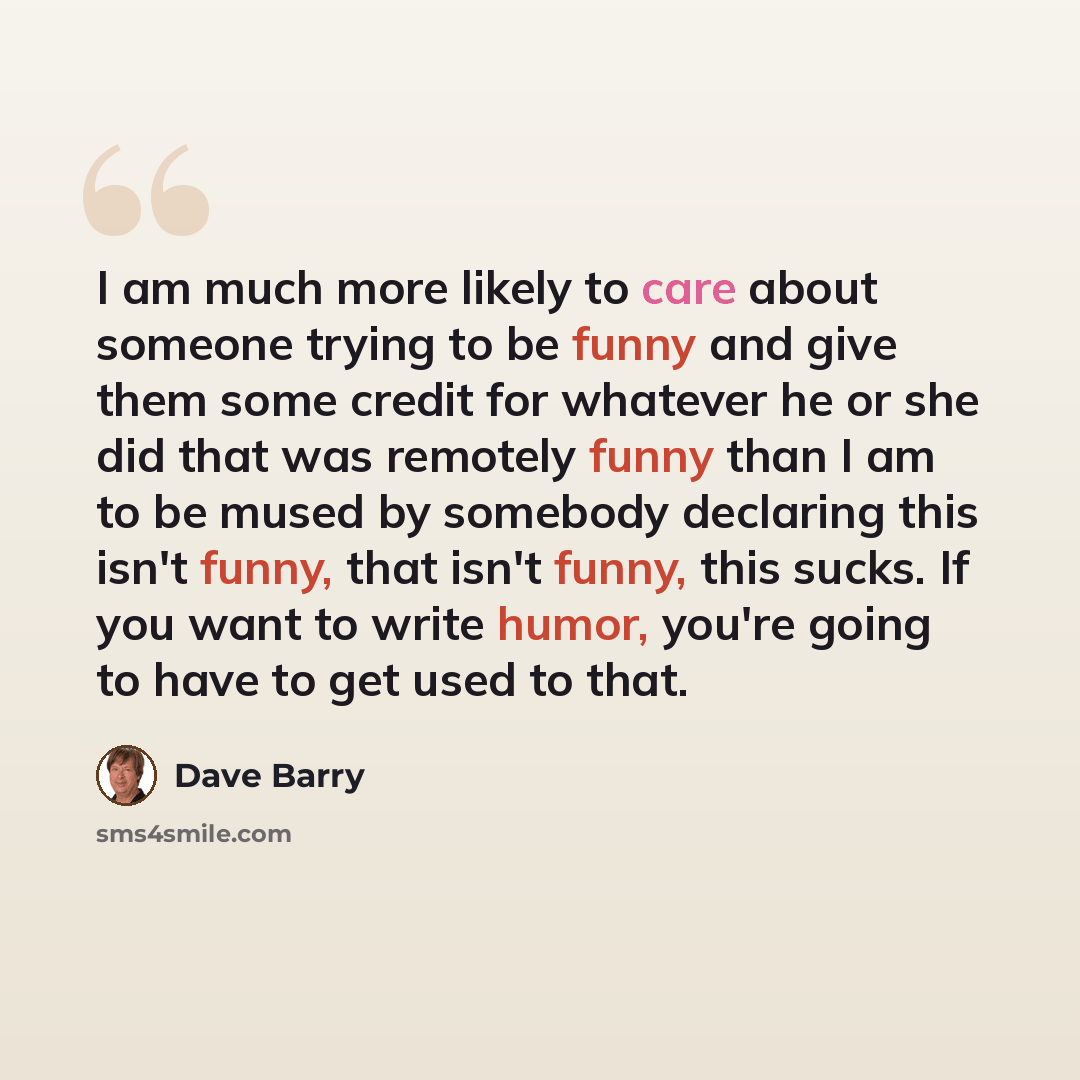 “I am much more likely to care about someone trying to be funny and give them some credit for whatever he or she did that was remotely funny than I am to be mused by somebody declaring this isn't funny, that isn't funny, this sucks. If you want to write humor, you're going to have to get used to…” quote by Dave Barry