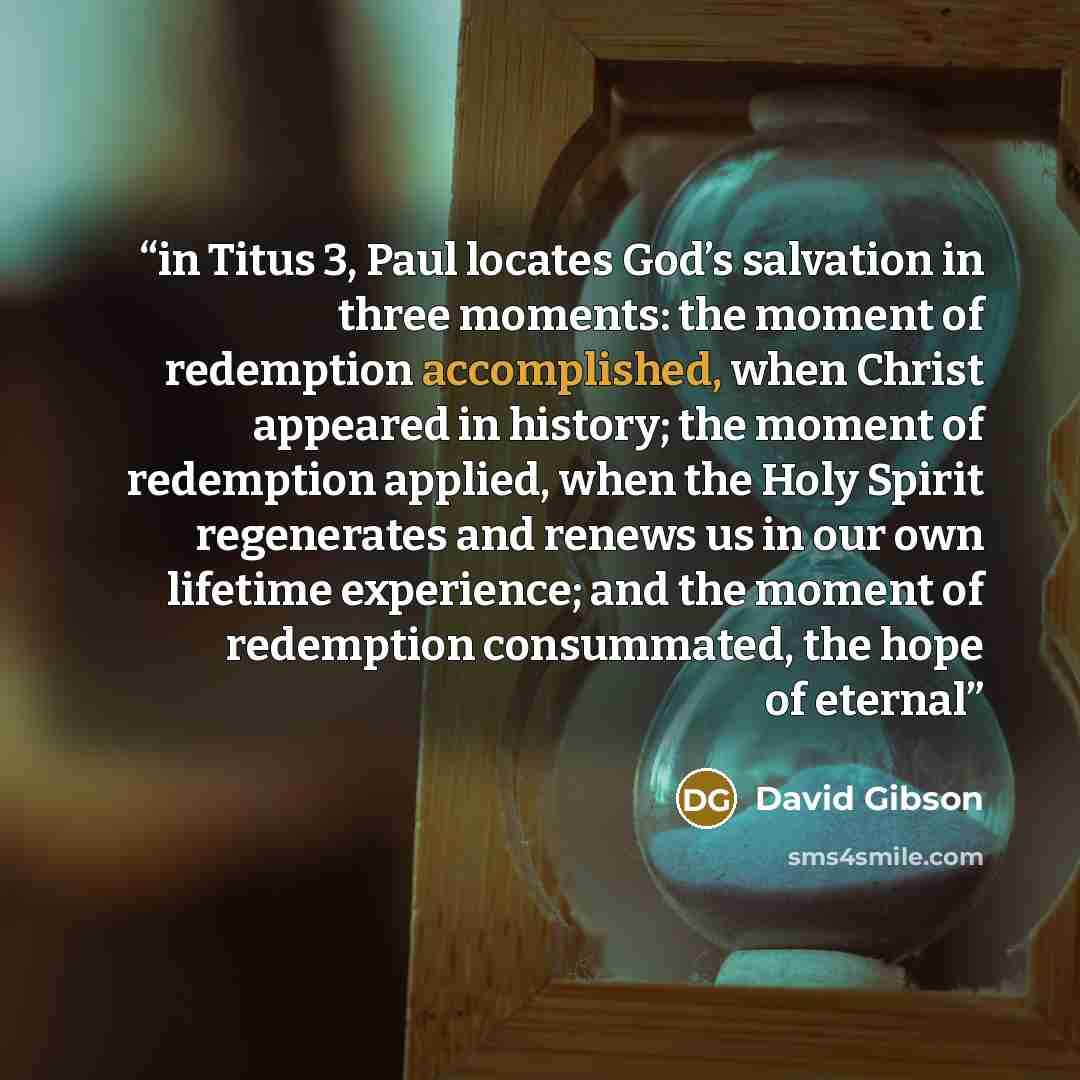 “in Titus 3, Paul locates God’s salvation in three moments: the moment of redemption accomplished, when Christ appeared in history; the moment of redemption applied, when the Holy Spirit regenerates and renews us in our own lifetime experience; and the moment of redemption consummated, the hope of…” quote by David Gibson