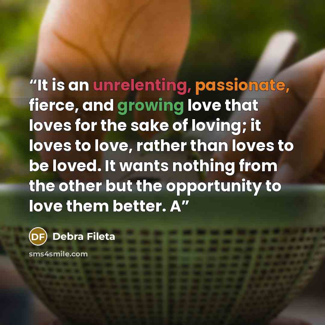 “It is an unrelenting, passionate, fierce, and growing love that loves for the sake of loving; it loves to love, rather than loves to be loved. It wants nothing from the other but the opportunity to love them better. A” quote by Debra Fileta