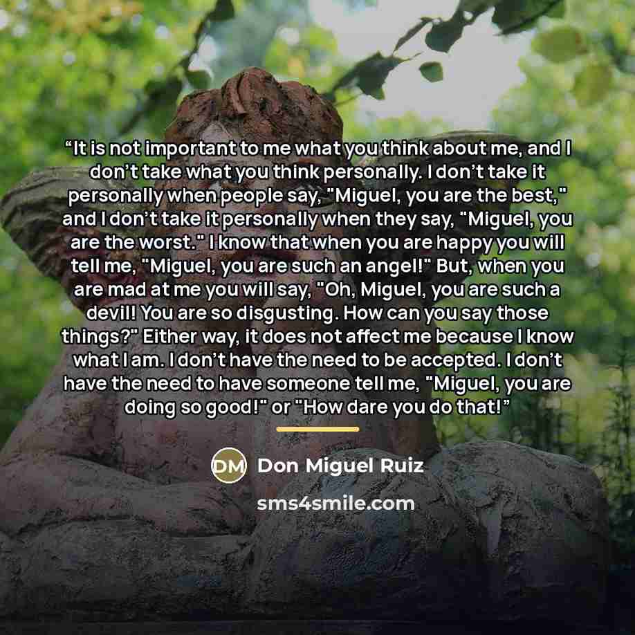 “It is not important to me what you think about me, and I don't take what you think personally. I don't take it personally when people say, "Miguel, you are the best," and I don't take it personally when they say, "Miguel, you are the worst." I know that when you are happy you will tell me…” quote by Don Miguel Ruiz