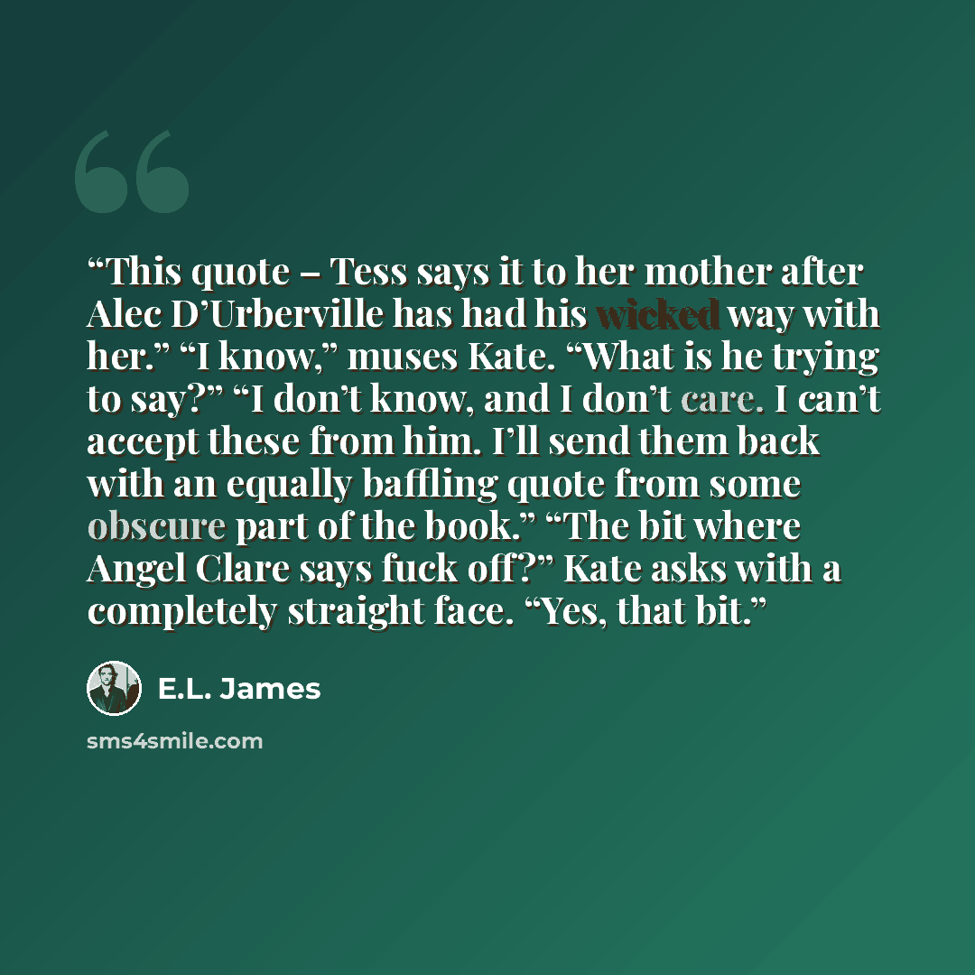 “This quote – Tess says it to her mother after Alec D’Urberville has had his wicked way with her.” “I know,” muses Kate. “What is he trying to say?” “I don’t know, and I don’t care. I can’t accept these from him. I’ll send them back with an equally baffling quote from some obscure part of the…” quote by E.L. James