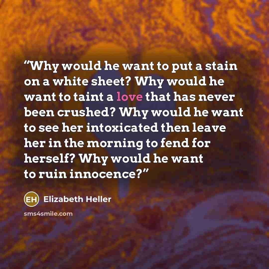 “Why would he want to put a stain on a white sheet? Why would he want to taint a love that has never been crushed? Why would he want to see her intoxicated then leave her in the morning to fend for herself? Why would he want to ruin innocence?” quote by Elizabeth Heller