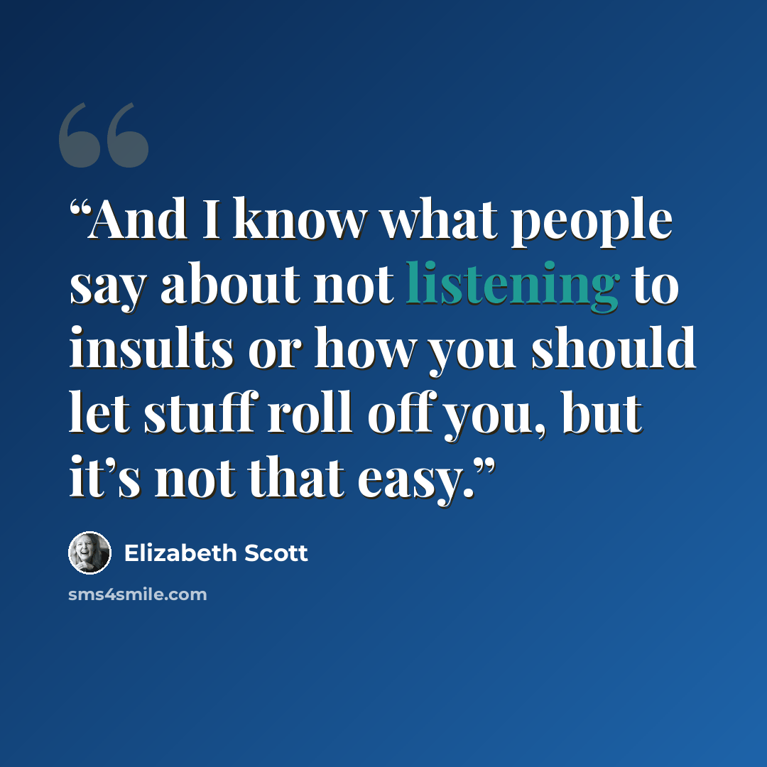 “And I know what people say about not listening to insults or how you should let stuff roll off you, but it’s not that easy.” quote by Elizabeth Scott