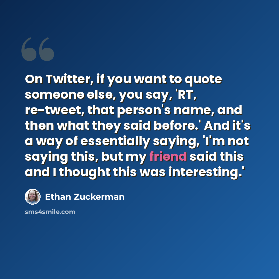 “On Twitter, if you want to quote someone else, you say, 'RT, re-tweet, that person's name, and then what they said before.' And it's a way of essentially saying, 'I'm not saying this, but my friend said this and I thought this was interesting.'” quote by Ethan Zuckerman
