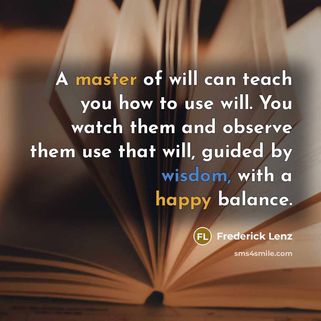 “A master of will can teach you how to use will. You watch them and observe them use that will, guided by wisdom, with a happy balance.” quote by Frederick Lenz