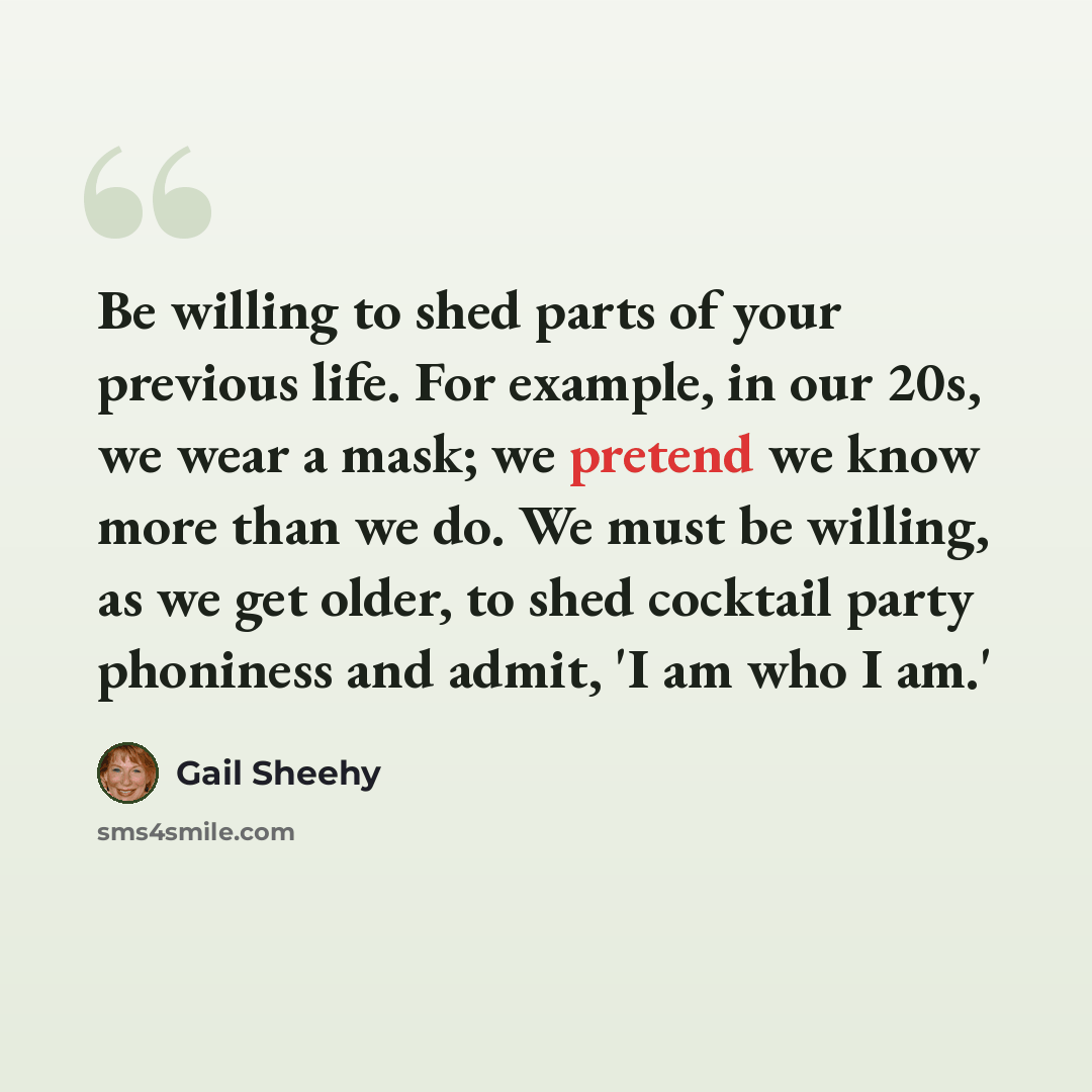 “Be willing to shed parts of your previous life. For example, in our 20s, we wear a mask; we pretend we know more than we do. We must be willing, as we get older, to shed cocktail party phoniness and admit, 'I am who I am.'” quote by Gail Sheehy