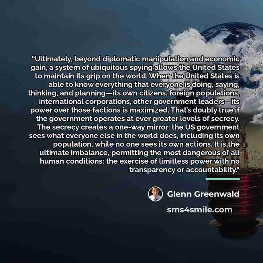 “Ultimately, beyond diplomatic manipulation and economic gain, a system of ubiquitous spying allows the United States to maintain its grip on the world. When the United States is able to know everything that everyone is doing, saying, thinking, and planning—its own citizens, foreign populations…” quote by Glenn Greenwald