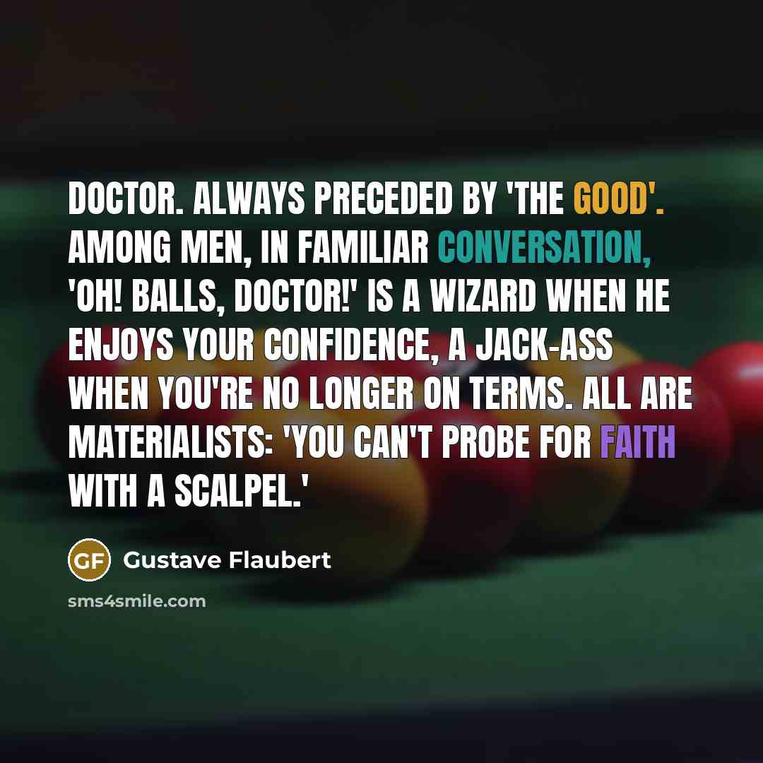 “DOCTOR. Always preceded by 'The good'. Among men, in familiar conversation, 'Oh! balls, doctor!' Is a wizard when he enjoys your confidence, a jack-ass when you're no longer on terms. All are materialists: 'you can't probe for faith with a scalpel.'” quote by Gustave Flaubert