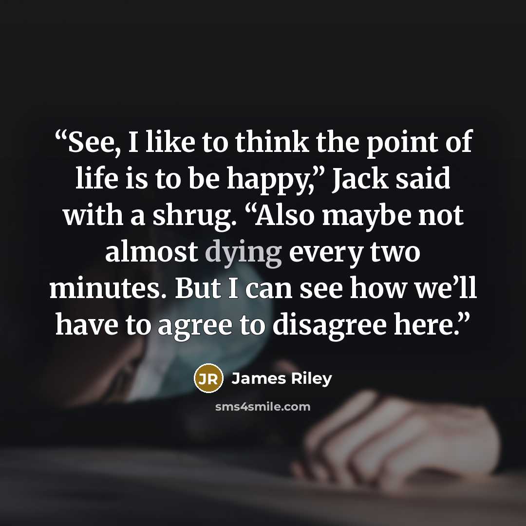 “See, I like to think the point of life is to be happy,” Jack said with a shrug. “Also maybe not almost dying every two minutes. But I can see how we’ll have to agree to disagree here.” quote by James Riley