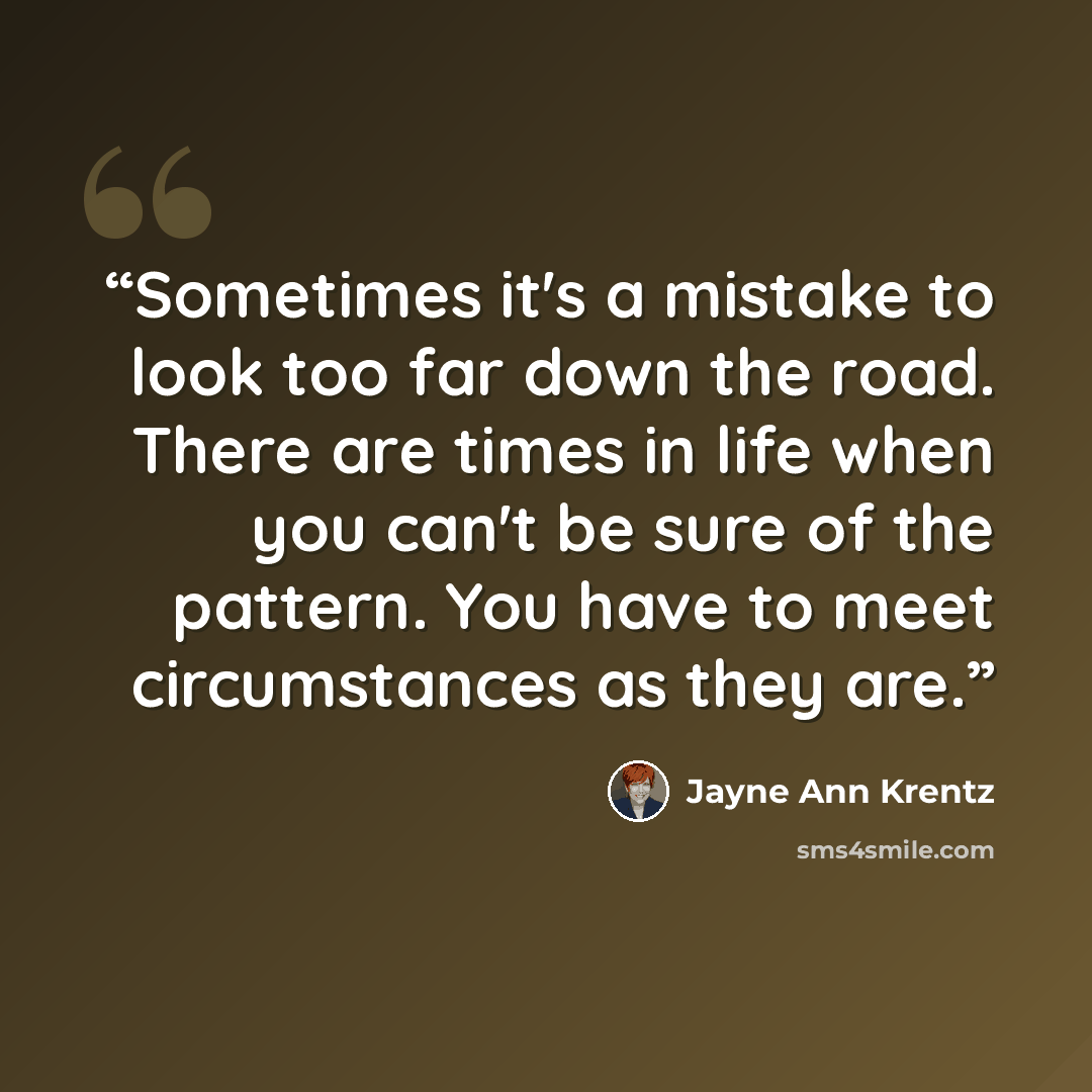 “Sometimes it's a mistake to look too far down the road. There are times in life when you can't be sure of the pattern. You have to meet circumstances as they are.” quote by Jayne Ann Krentz